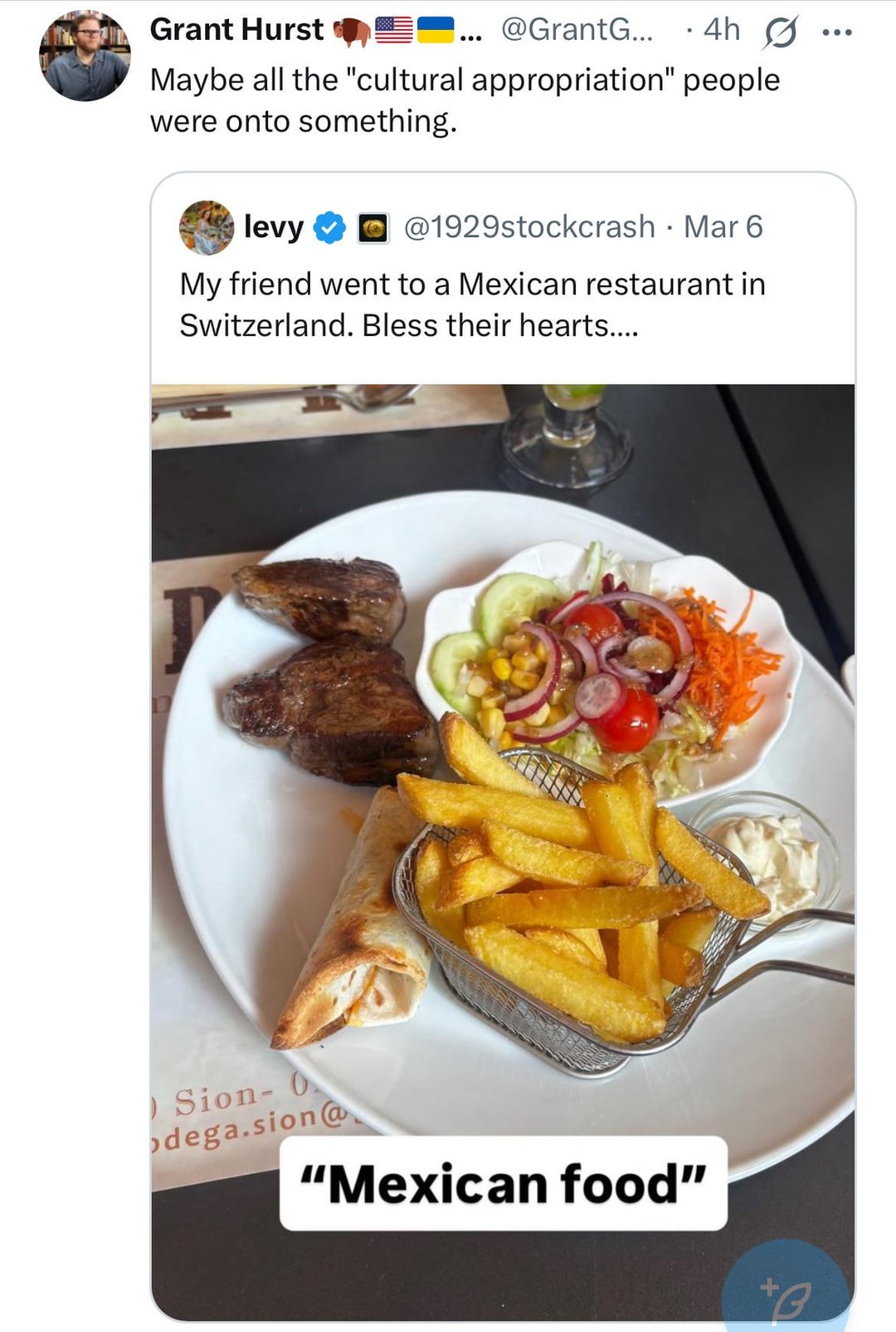 Grant Hurst @GrantG... ° 4h G Maybe all the "cultural appropriation" people were onto something. levy @1929stockcrash · Mar 6 My friend went to a Mexican restaurant in Switzerland. Bless their hearts.... Sion- O odega.sion@ "Mexican food" +3