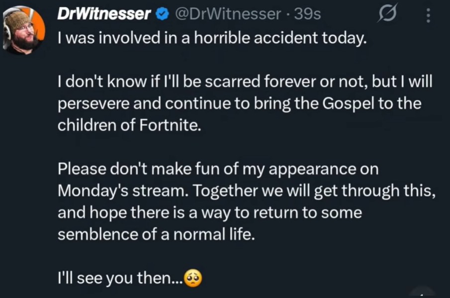 DrWitnesser @DrWitnesser 39s I was involved in a horrible accident today. I don't know if I'll be scarred forever or not, but I will persevere and continue to bring the Gospel to the children of Fortnite. Please don't make fun of my appearance on Monday's stream. Together we will get through this, and hope there is a way to return to some semblence of a normal life. I'll see you then...