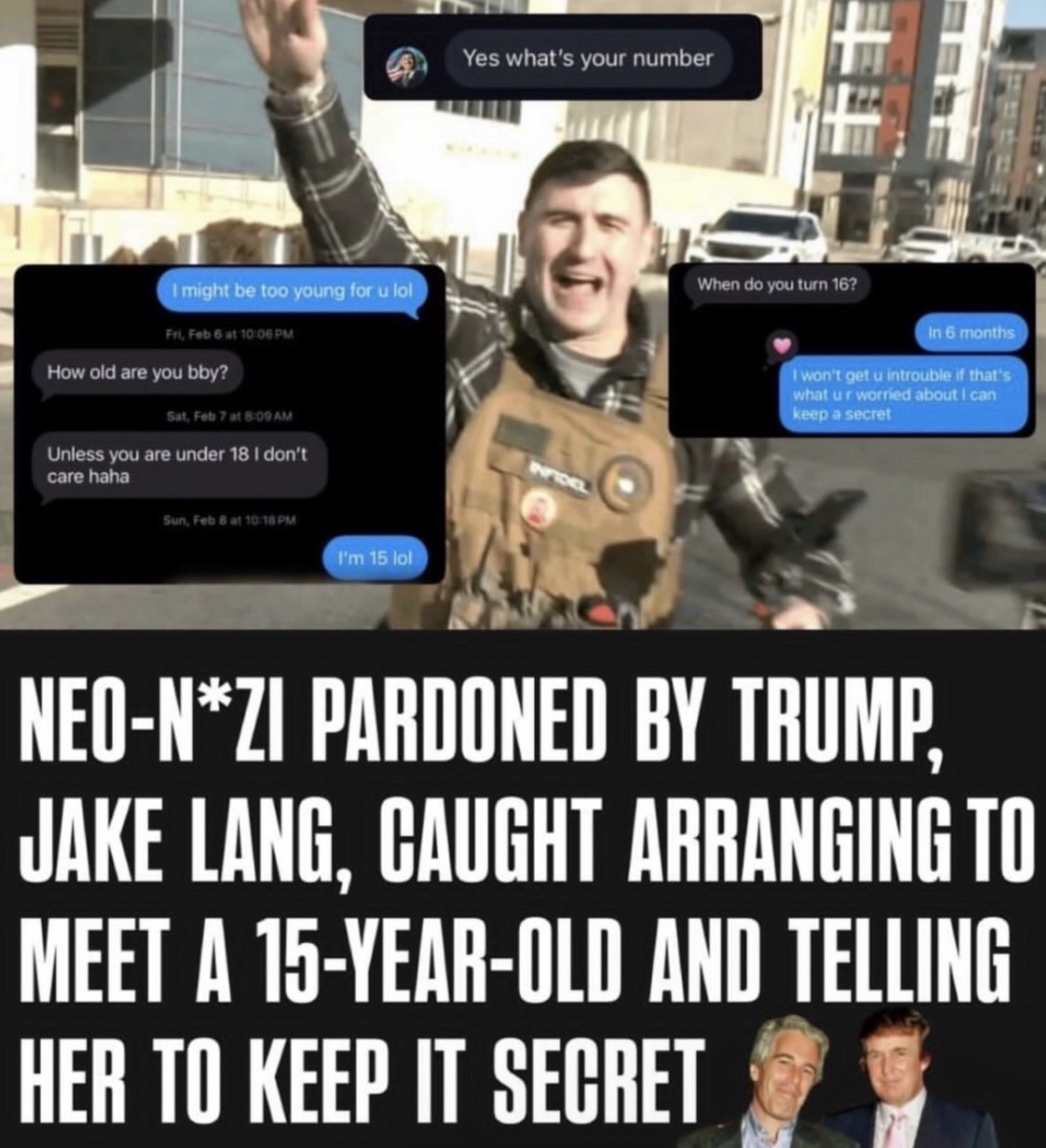 Yes what's your number I might be too young for u lol Fri, Feb 6 at 10:06 PM How old are you bby? Sat, Feb 7 at 8:09 AM Unless you are under 18 I don't care haha Sun, Feb 8 at 10:18 PM I'm 15 lol INFIDEL When do you turn 16? In 6 months I won't get u introuble if that's what ur worried about I can keep a secret NEO-N*ZI PARDONED BY TRUMP, JAKE LANG, CAUGHT ARRANGING TO MEET A 15-YEAR-OLD AND TELLING HER TO KEEP IT SECRET