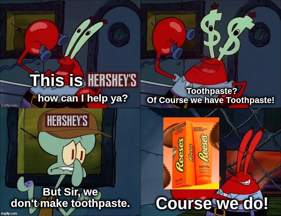 imgflip.com B \$8 This is HERSHEY'S how can I help ya? HERSHEY'S Toothpaste? Of Course we have Toothpaste! PLAVOUR Reese's Reeses Reese's But Sir, we don't make toothpaste. imgflip.com hismile hismile Course we do\!