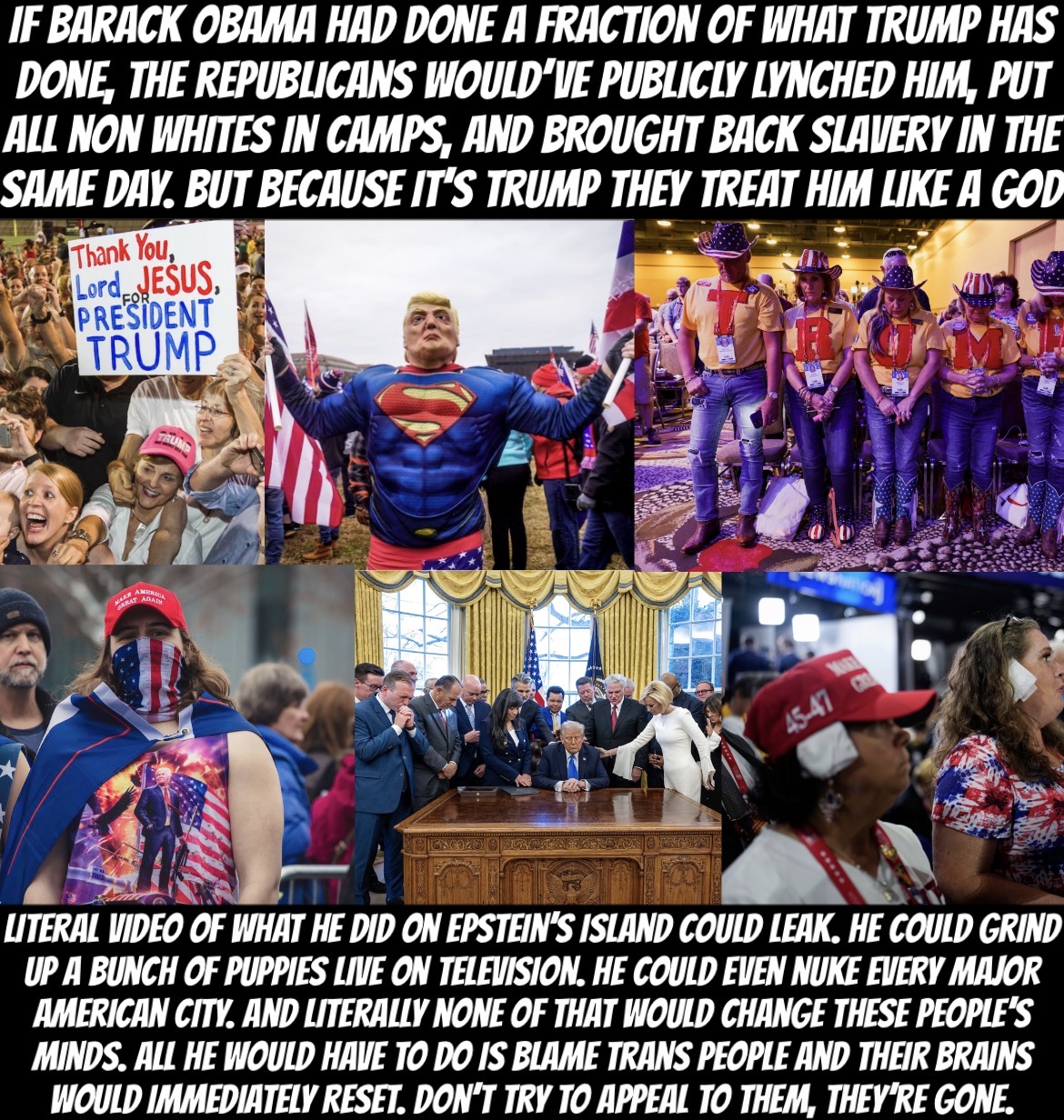 IF BARACK OBAMA HAD DONE A FRACTION OF WHAT TRUMP HAS DONE, THE REPUBLICANS WOULD'VE PUBLICLY LYNCHED HIM, PUT ALL NON WHITES IN CAMPS, AND BROUGHT BACK SLAVERY IN THE SAME DAY. BUT BECAUSE IT'S TRUMP THEY TREAT HIM LIKE A GOD Thank You, Lord JESUS, PRESIDENT TRUMP FOR AMERICA RAT ADA TRUMP 45-47 LITERAL VIDEO OF WHAT HE DID ON EPSTEIN'S ISLAND COULD LEAK. HE COULD GRIND UP A BUNCH OF PUPPIES LIVE ON TELEVISION. HE COULD EVEN NUKE EVERY MAJOR AMERICAN CITY. AND LITERALLY NONE OF THAT WOULD CHANGE THESE PEOPLE'S MINDS. ALL HE WOULD HAVE TO DO IS BLAME TRANS PEOPLE AND THEIR BRAINS WOULD IMMEDIATELY RESET. DON'T TRY TO APPEAL TO THEM, THEY'RE GONE.