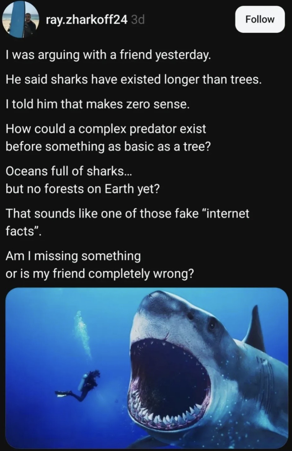 ray.zharkoff24 3d I was arguing with a friend yesterday. Follow He said sharks have existed longer than trees. I told him that makes zero sense. How could a complex predator exist before something as basic as a tree? Oceans full of sharks... but no forests on Earth yet? That sounds like one of those fake "internet facts". Am I missing something or is my friend completely wrong?