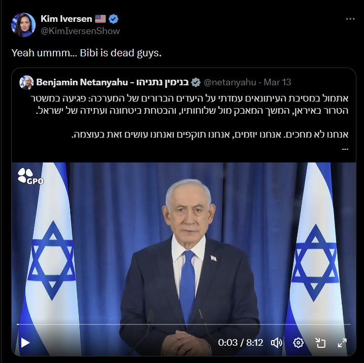 Kim Iversen @KimIversenShow Yeah ummm... Bibi is dead guys. 13 netanyahu - Mar@בנימין נתניהו - Benjamin Netanyahu - אתמול במסיבת העיתונאים עמדתי על היעדים הברורים של המערכה: פגיעה במשטר הטרור באיראן, המשך המאבק מול שלוחותיו, והבטחת ביטחונה ועתידה של ישראל. אנחנו לא מחכים. אנחנו יוזמים, אנחנו תוקפים ואנחנו עושים זאת בעוצמה. GPO 0:03 / 8:12 0% 6 b ט