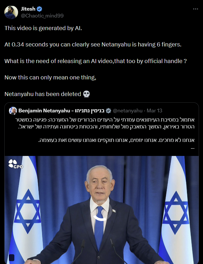 Jitesh @Chaotic_mind99 This video is generated by Al. At 0.34 seconds you can clearly see Netanyahu is having 6 fingers. What is the need of releasing an Al video,that too by official handle? Now this can only mean one thing, Netanyahu has been deleted 13 netanyahu · Mar@ בנימין נתניהו - Benjamin Netanyahu אתמול במסיבת העיתונאים עמדתי על היעדים הברורים של המערכה: פגיעה במשטר הטרור באיראן, המשך המאבק מול שלוחותיו, והבטחת ביטחונה ועתידה של ישראל. אנחנו לא מחכים. אנחנו יוזמים, אנחנו תוקפים ואנחנו עושים זאת בעוצמה. GPO