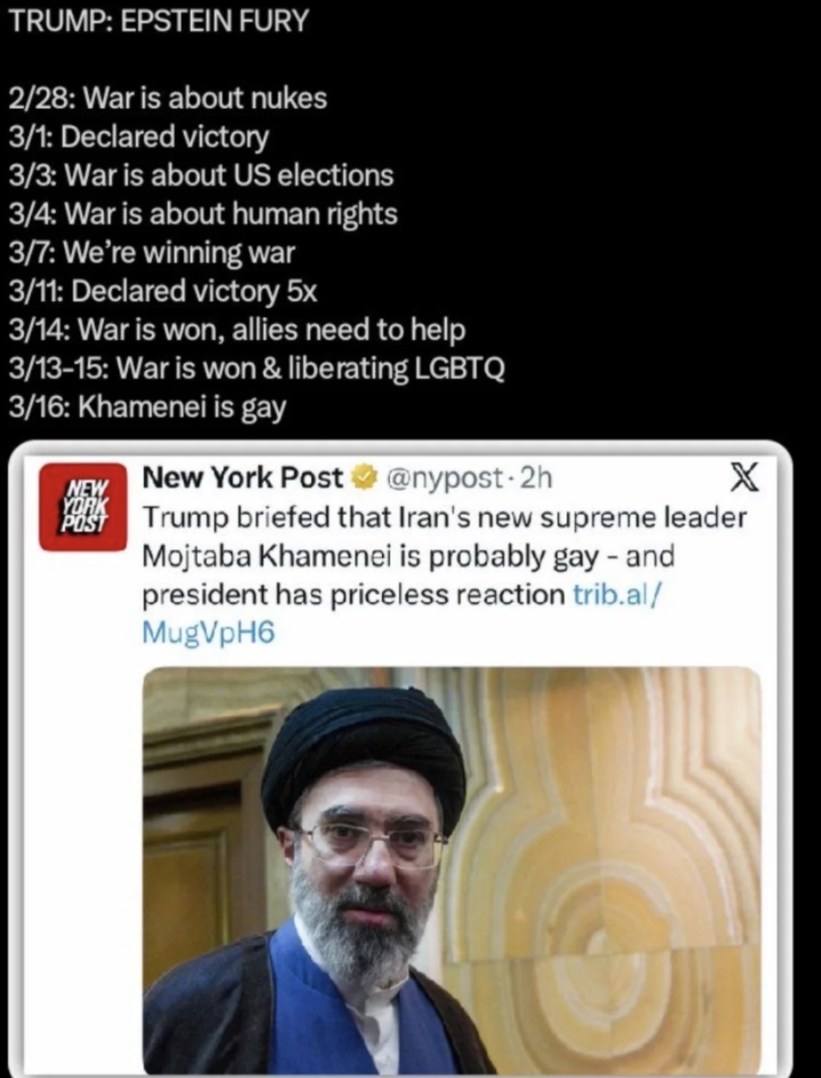 TRUMP: EPSTEIN FURY 2/28: War is about nukes 3/1: Declared victory 3/3: War is about US elections 3/4: War is about human rights 3/7: We're winning war 3/11: Declared victory 5x 3/14: War is won, allies need to help 3/13-15: War is won & liberating LGBTQ 3/16: Khamenei is gay NEW New York Post @nypost-2h X YORK POST Trump briefed that Iran's new supreme leader Mojtaba Khamenei is probably gay - and president has priceless reaction trib.al/ MugVpH6