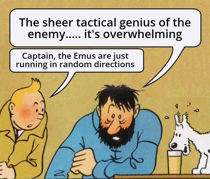 The sheer tactical genius of the enemy..... it's overwhelming Captain, the Emus are just running in random directions N