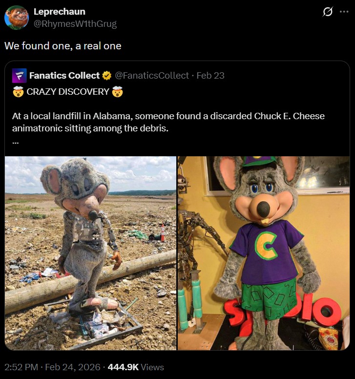 Leprechaun @RhymesWithGrug We found one, a real one Fanatics Collect @FanaticsCollect • Feb 23 10 CRAZY DISCOVERY At a local landfill in Alabama, someone found a discarded Chuck E. Cheese animatronic sitting among the debris. 2:52 PM Feb 24, 2026 444.9K Views