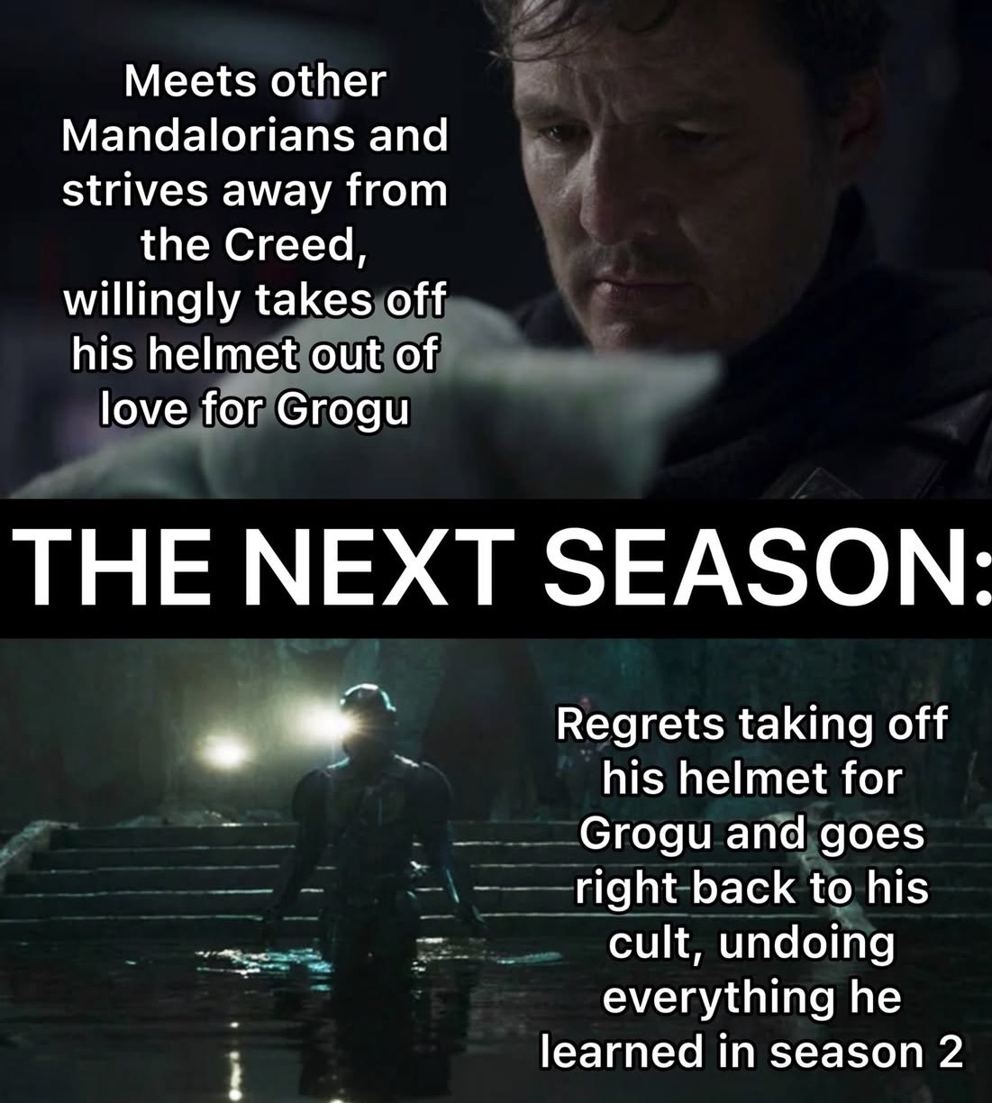 Meets other Mandalorians and strives away from the Creed, willingly takes off his helmet out of love for Grogu THE NEXT SEASON: Regrets taking off his helmet for Grogu and goes right back to his cult, undoing everything he learned in season 2