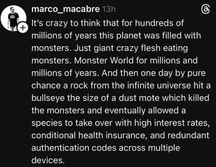 + marco_macabre 13h கு It's crazy to think that for hundreds of millions of years this planet was filled with monsters. Just giant crazy flesh eating monsters. Monster World for millions and millions of years. And then one day by pure chance a rock from the infinite universe hit a bullseye the size of a dust mote which killed the monsters and eventually allowed a species to take over with high interest rates, conditional health insurance, and redundant authentication codes across multiple devices.