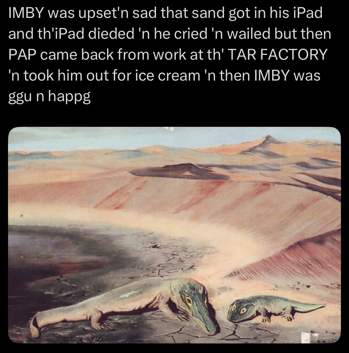 IMBY was upset'n sad that sand got in his iPad and th'iPad dieded 'n he cried 'n wailed but then PAP came back from work at th' TAR FACTORY 'n took him out for ice cream 'n then IMBY was ggun happg