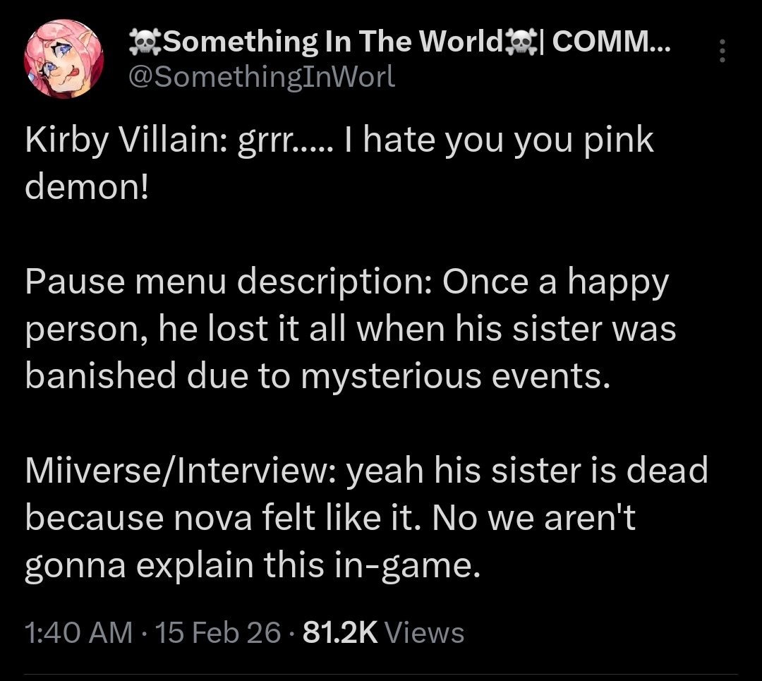 Something In The World COMM... @SomethingInWorl Kirby Villain: grrr..... I hate you you pink demon! Pause menu description: Once a happy person, he lost it all when his sister was banished due to mysterious events. Miiverse/Interview: yeah his sister is dead because nova felt like it. No we aren't gonna explain this in-game. 1:40 AM - 15 Feb 26 - 81.2K Views