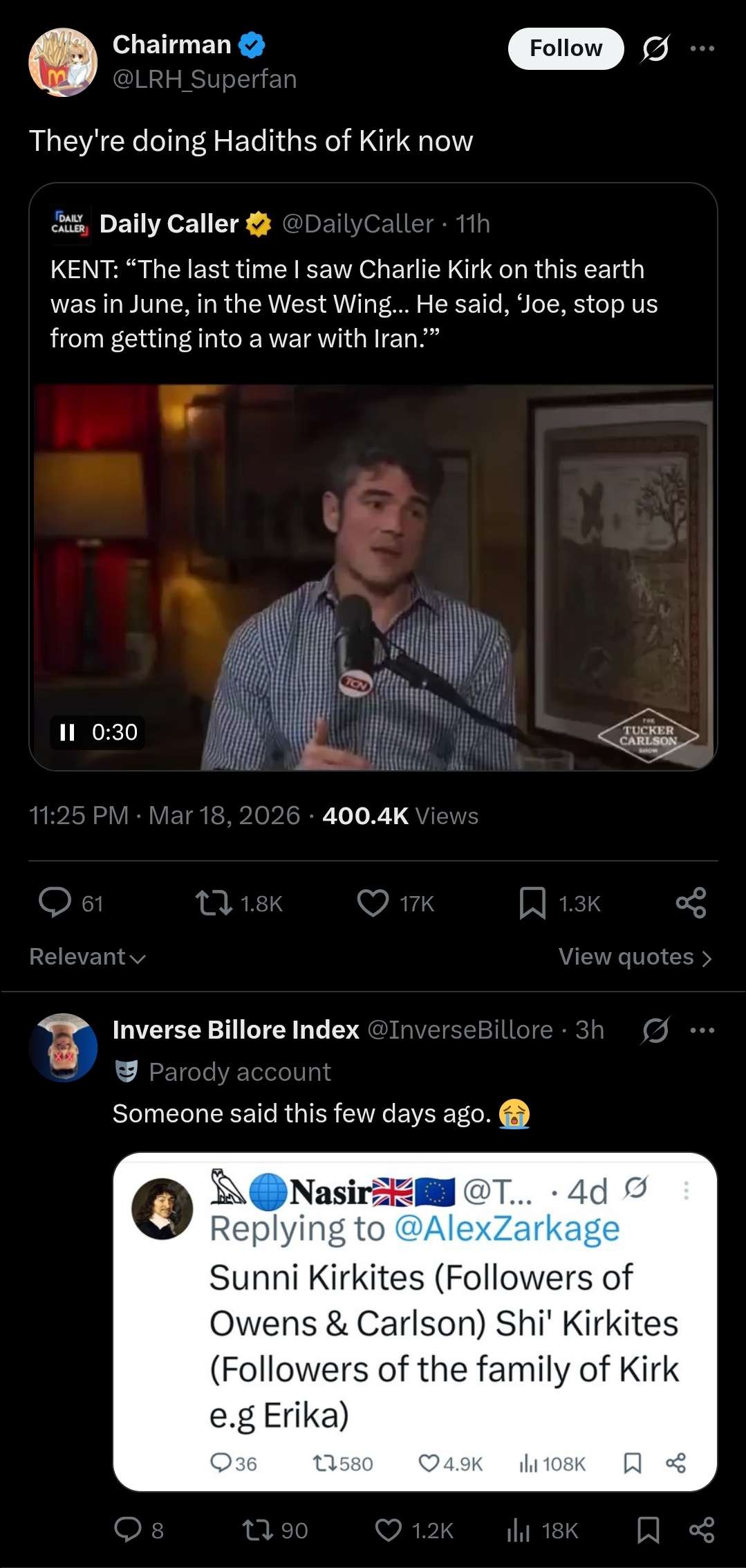 Chairman @LRH_Superfan They're doing Hadiths of Kirk now CALLY Daily Caller @DailyCaller - 11h Follow KENT: "The last time I saw Charlie Kirk on this earth was in June, in the West Wing... He said, 'Joe, stop us from getting into a war with Iran."" II 0:30 TON 11:25 PM · Mar 18, 2026 400.4K Views TUCKER CARLSON GAROM 61 1.8K 17K 1.3K Relevant View quotes > Inverse Billore Index @InverseBillore ⚫ 3h Parody account Someone said this few days ago. Nasir Nasir @T... .4d Ø Replying to @AlexZarkage Sunni Kirkites (Followers of Owens & Carlson) Shi' Kirkites (Followers of the family of Kirk e.g Erika) 36 17580 4.9K 108K ☐ 8 1790 1.2K Il 18K
