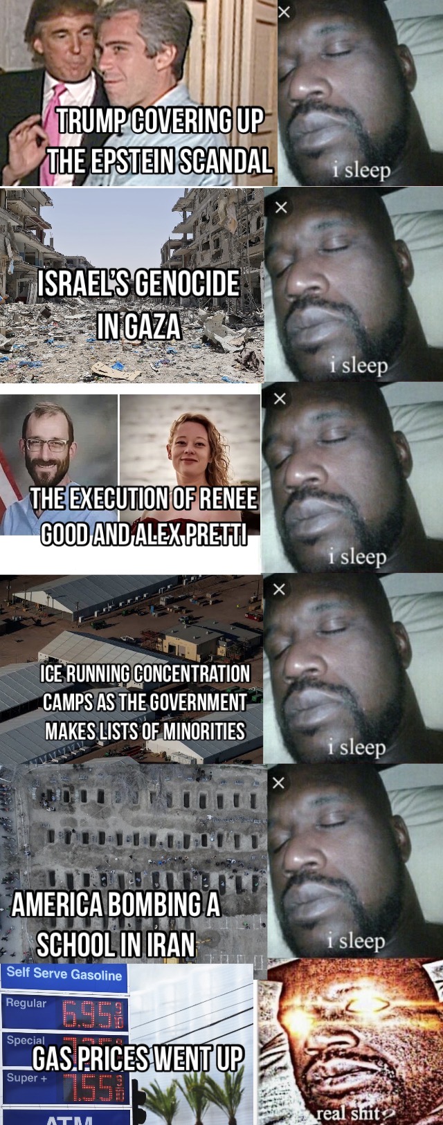 TRUMP COVERING UP THE EPSTEIN SCANDAL ISRAEL'S GENOCIDE IN GAZA THE EXECUTION OF RENEE i sleep i sleep GOOD AND ALEX PRETTI i sleep ICE RUNNING CONCENTRATION CAMPS AS THE GOVERNMENT MAKES LISTS OF MINORITIES i sleep AMERICA BOMBING A SCHOOL IN IRAN Self Serve Gasoline Regular 6957 Special GAS PRICES WENT UP Super + 7.55% ATM i sleep real s---