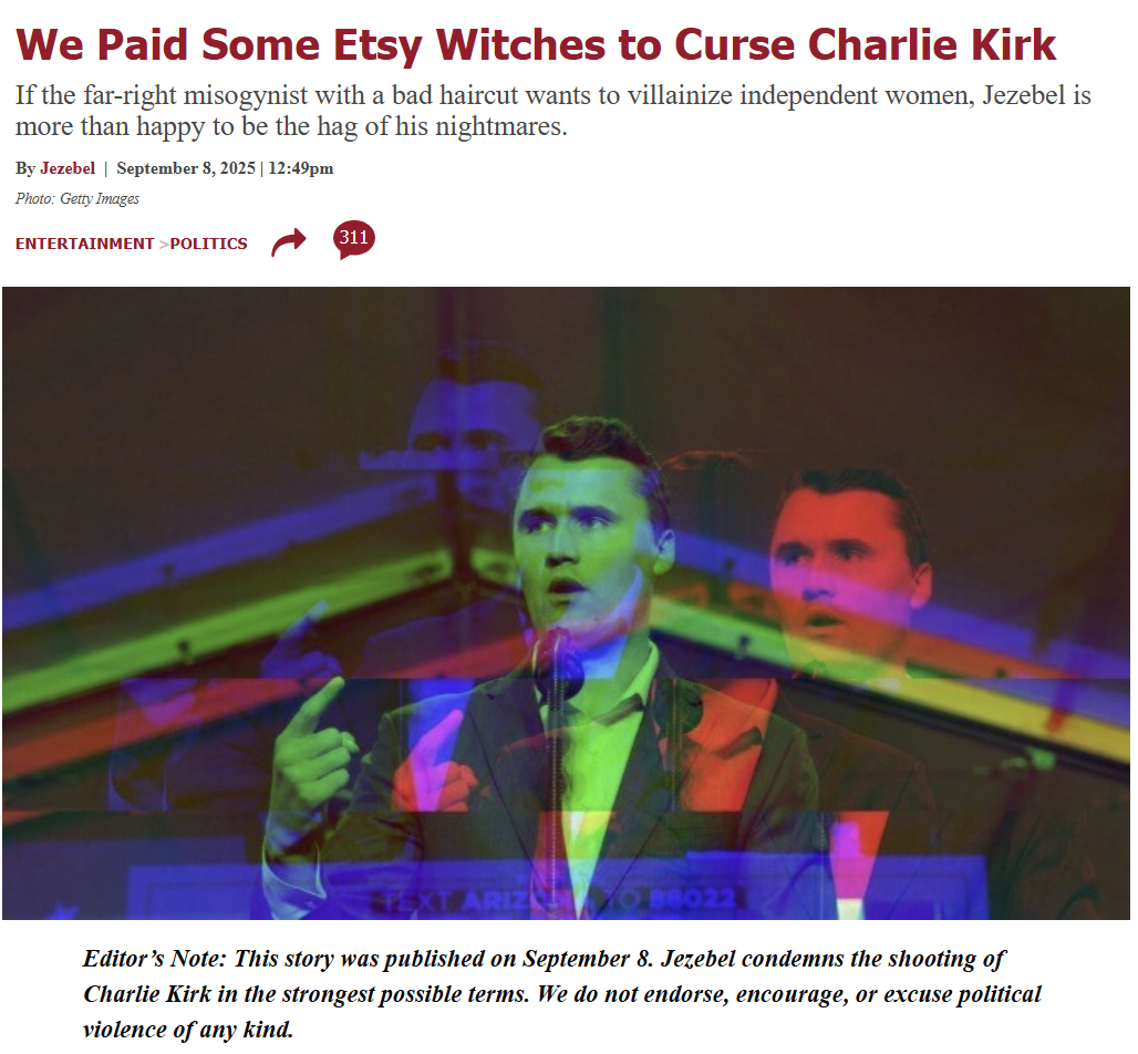 We Paid Some Etsy Witches to Curse Charlie Kirk If the far-right misogynist with a bad haircut wants to villainize independent women, Jezebel is more than happy to be the hag of his nightmares. By Jezebel September 8, 2025 | 12:49pm Photo: Getty Images ENTERTAINMENT >POLITICS 311 TEXT ARIZN Editor's Note: This story was published on September 8. Jezebel condemns the shooting of Charlie Kirk in the strongest possible terms. We do not endorse, encourage, or excuse political violence of any kind.