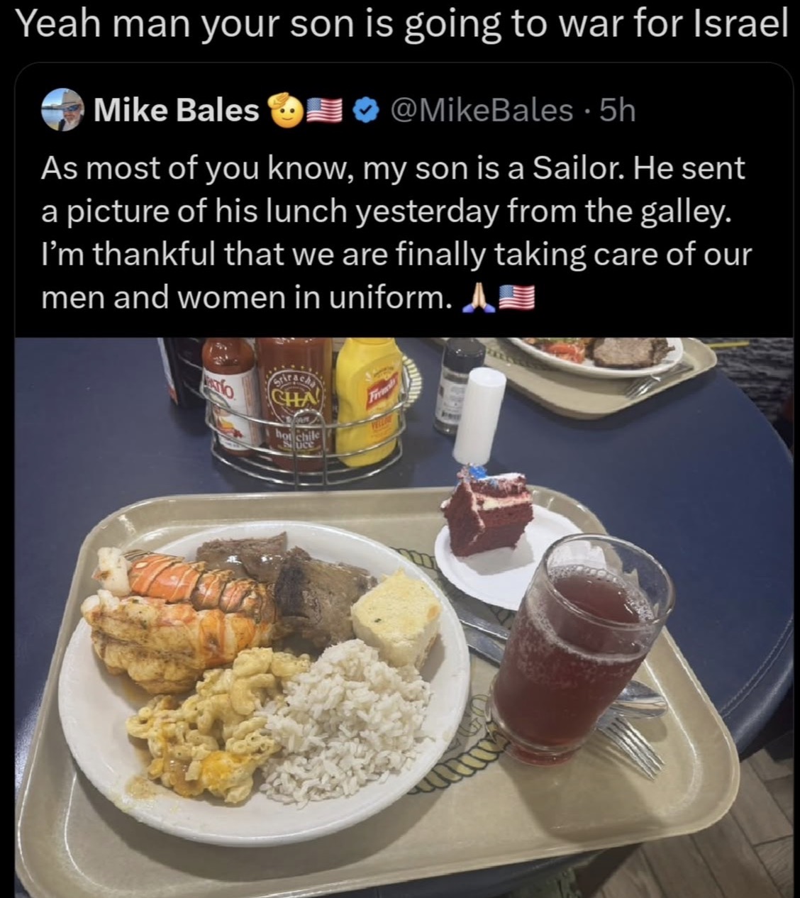 Yeah man your son is going to war for Israel Mike Bales @MikeBales · 5h As most of you know, my son is a Sailor. He sent a picture of his lunch yesterday from the galley. I'm thankful that we are finally taking care of our men and women in uniform. A Srirachs CHA hot chile Suce