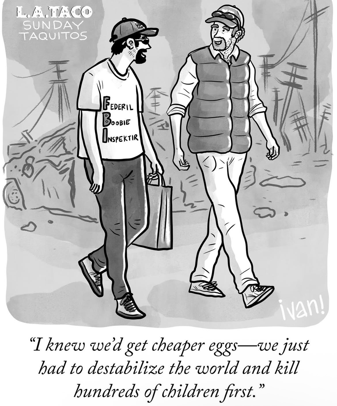 L.A.TACO SUNDAY TAQUITOS FEDERIL BOOBIE ONSPEKTIR ivan! "I knew we'd get cheaper eggs—we just had to destabilize the world and kill hundreds of children first."