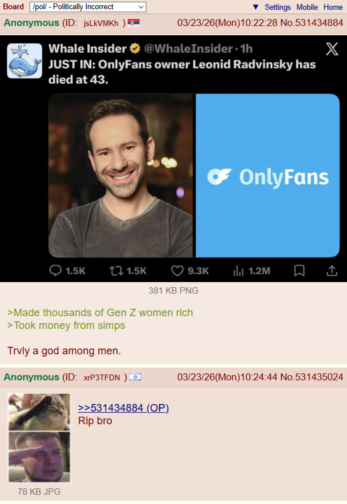 Board /pol/ - Politically Incorrect Anonymous (ID: jsLkVMKh ) Settings Mobile Home 03/23/26(Mon) 10:22:28 No.531434884 Whale Insider @WhaleInsider. 1h JUST IN: OnlyFans owner Leonid Radvinsky has died at 43. X 1.5K ↑ 1.5K ☛ OnlyFans 9.3K Ill 1.2M ↑ 381 KB PNG >Made thousands of Gen Z women rich >Took money from simps Trvly a god among men. Anonymous (ID: xrP3TFDN) 78 KB JPG >>531434884 (OP). 03/23/26(Mon)10:24:44 No.531435024 Rip bro