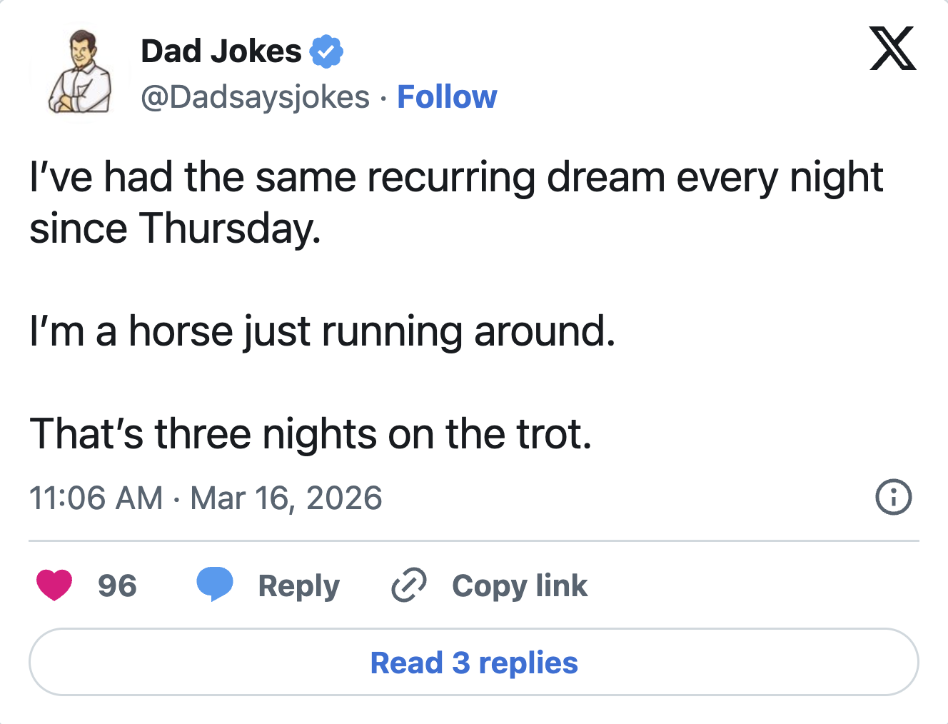 X Dad Jokes @Dadsaysjokes • Follow I've had the same recurring dream every night since Thursday. I'm a horse just running around. That's three nights on the trot. 11:06 AM Mar 16, 2026 • 96 Reply > Copy link Read 3 replies i