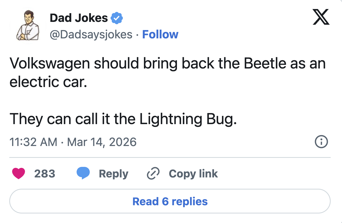Dad Jokes @Dadsaysjokes Follow X Volkswagen should bring back the Beetle as an electric car. They can call it the Lightning Bug. 11:32 AM Mar 14, 2026 • 283 Reply Copy link Read 6 replies