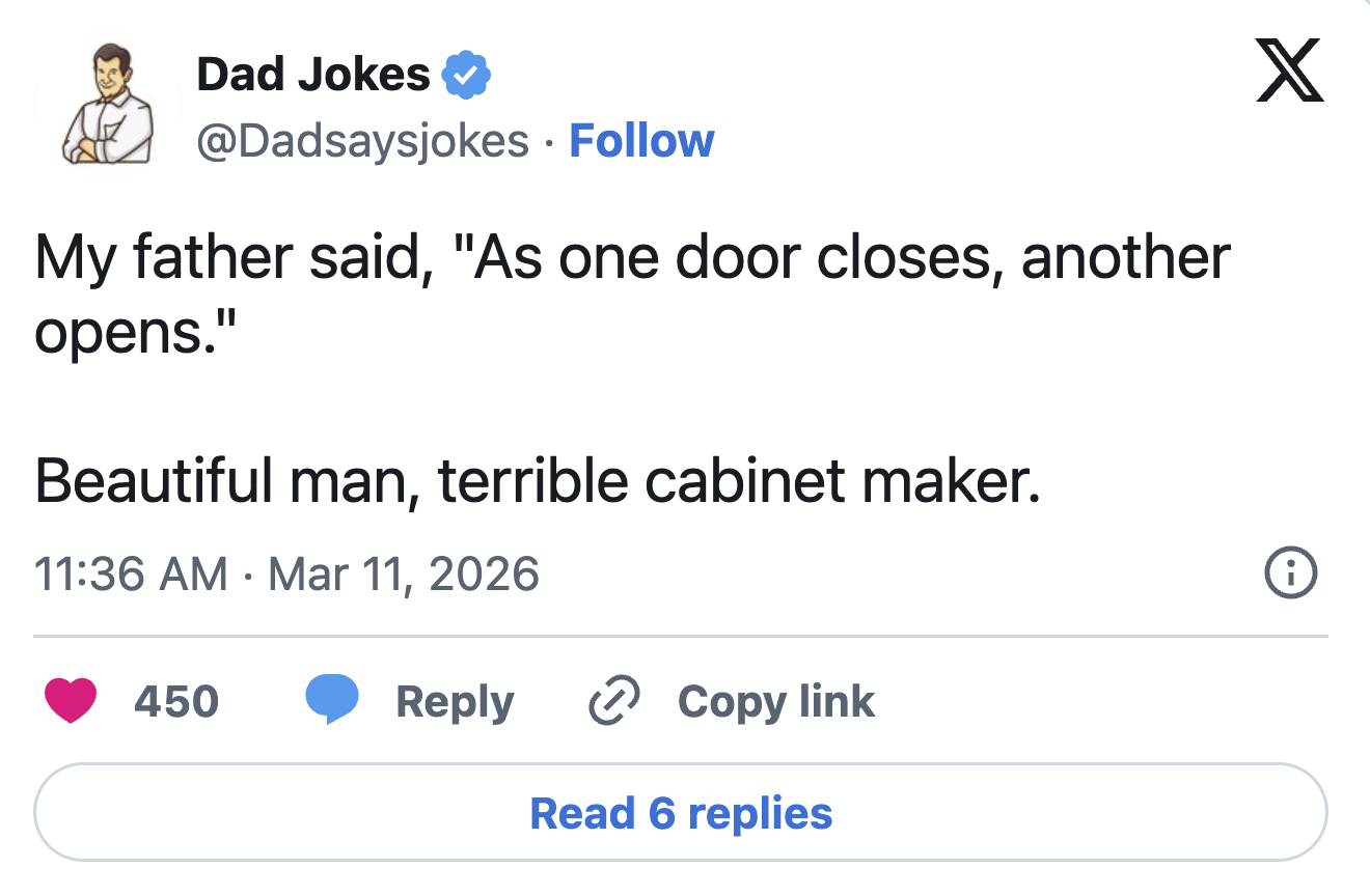 Dad Jokes @Dadsaysjokes • Follow My father said, "As one door closes, another opens." Beautiful man, terrible cabinet maker. • 11:36 AM Mar 11, 2026 450 Reply Copy link Read 6 replies X