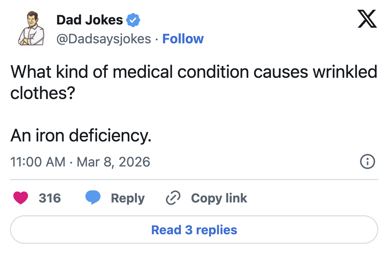 Dad Jokes @Dadsaysjokes. Follow X What kind of medical condition causes wrinkled clothes? An iron deficiency. • 11:00 AM Mar 8, 2026 316 Reply > Copy link Read 3 replies