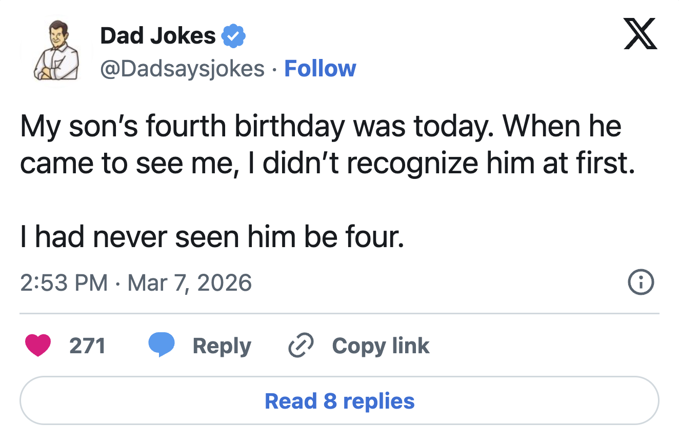 Dad Jokes @Dadsaysjokes Follow X My son's fourth birthday was today. When he came to see me, I didn't recognize him at first. I had never seen him be four. 2:53 PM Mar 7, 2026 • 271 i Reply > Copy link Read 8 replies