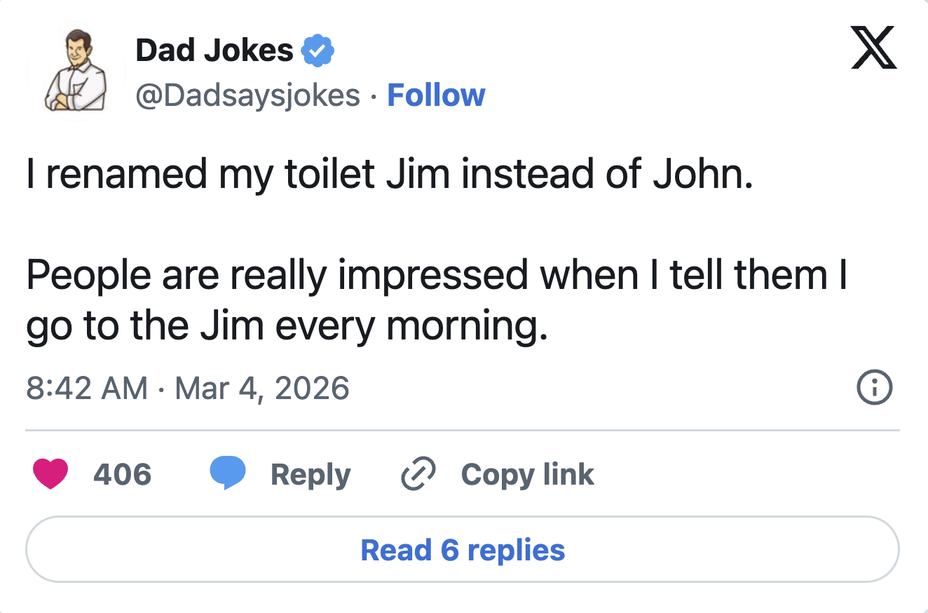 Dad Jokes @Dadsaysjokes Follow • I renamed my toilet Jim instead of John. People are really impressed when I tell them I go to the Jim every morning. 8:42 AM Mar 4, 2026 • 406 Reply ✰ Copy link Read 6 replies X