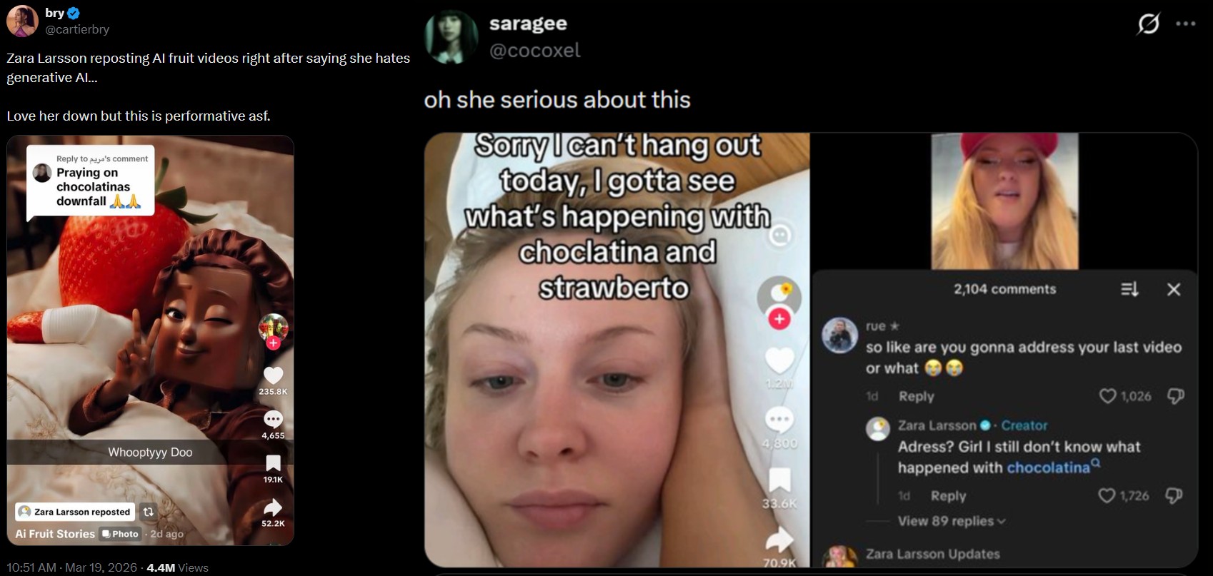 bry @cartierbry Zara Larsson reposting Al fruit videos right after saying she hates generative Al... Love her down but this is performative asf. Reply to 's comment Praying on chocolatinas downfall A saragee @cocoxel oh she serious about this Sorry I can't hang out today, I gotta see what's happening with choclatina and strawberto 235.8K 4,655 Whooptyyy Doo Zara Larsson reposted t↓ Ai Fruit Stories Photo 2d ago 10:51 AM · Mar 19, 2026 4.4M Views 19.1K 52.2K 1.2M ... 4,800 33.6K 70.9K 2,104 comments Q rue⭑ so like are you gonna address your last video or what 1d Reply Zara Larsson - Creator 1,026 Adress? Girl I still don't know what happened with chocolatina 1d Reply 1,726 View 89 replies Zara Larsson Updates