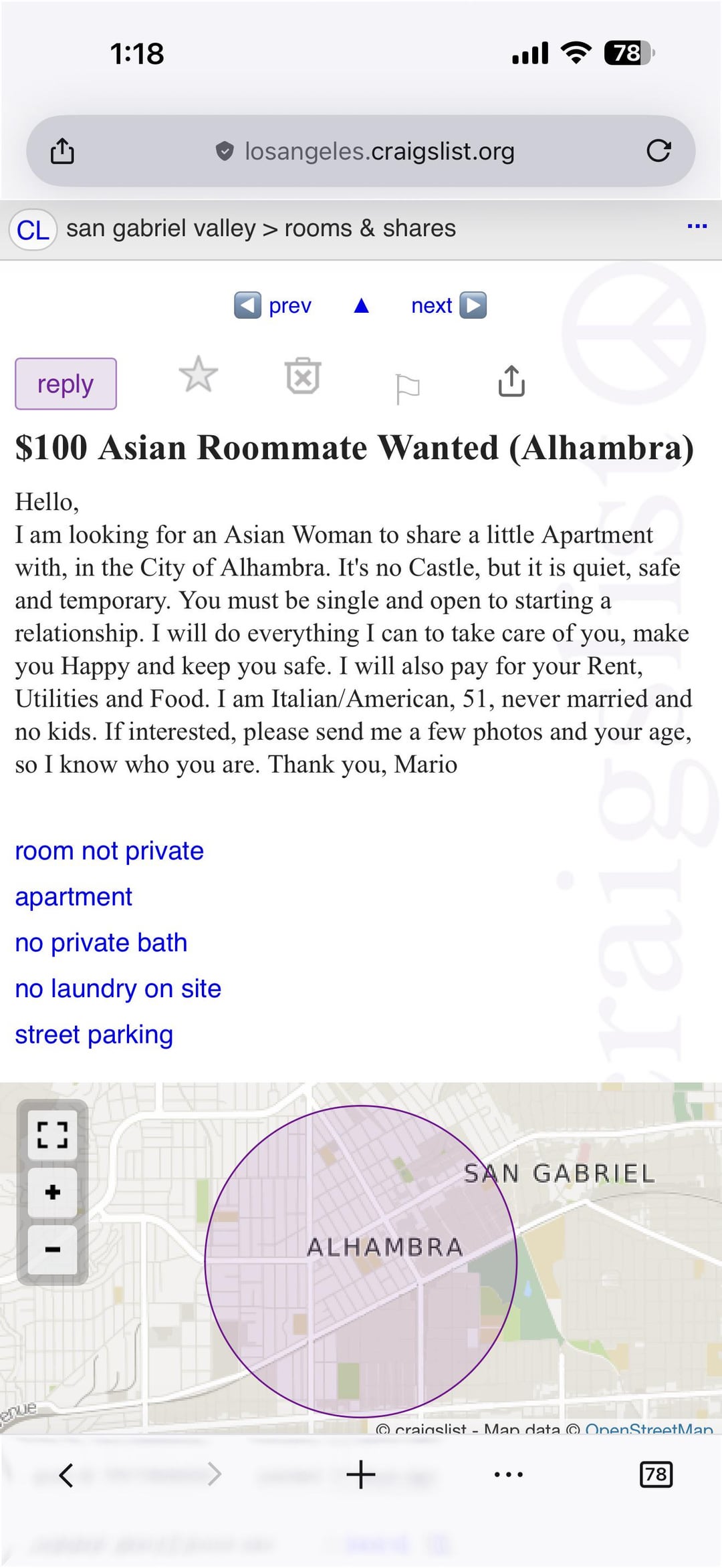 1:18 T losangeles.craigslist.org CL san gabriel valley > rooms & shares prev next 78 C reply $100 Asian Roommate Wanted (Alhambra) Hello, I am looking for an Asian Woman to share a little Apartment with, in the City of Alhambra. It's no Castle, but it is quiet, safe and temporary. You must be single and open to starting a relationship. I will do everything I can to take care of you, make you Happy and keep you safe. I will also pay for your Rent, Utilities and Food. I am Italian/American, 51, never married and no kids. If interested, please send me a few photos and your age, so I know who you are. Thank you, Mario room not private apartment no private bath no laundry on site street parking raig LJ enue + I ALHAMBRA + SAN GABRIEL craigslist - Man data OpenStreetMan 78