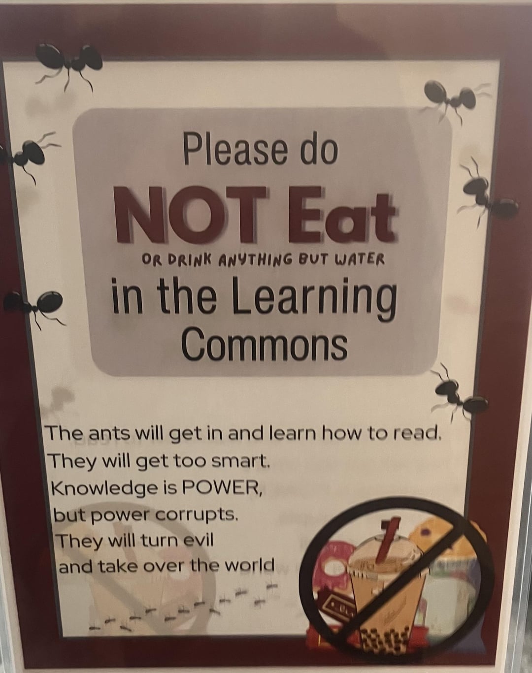 Please do NOT Eat OR DRINK ANYTHING BUT WATER in the Learning Commons The ants will get in and learn how to read. They will get too smart. Knowledge is POWER, but power corrupts. They will turn evil and take over the world