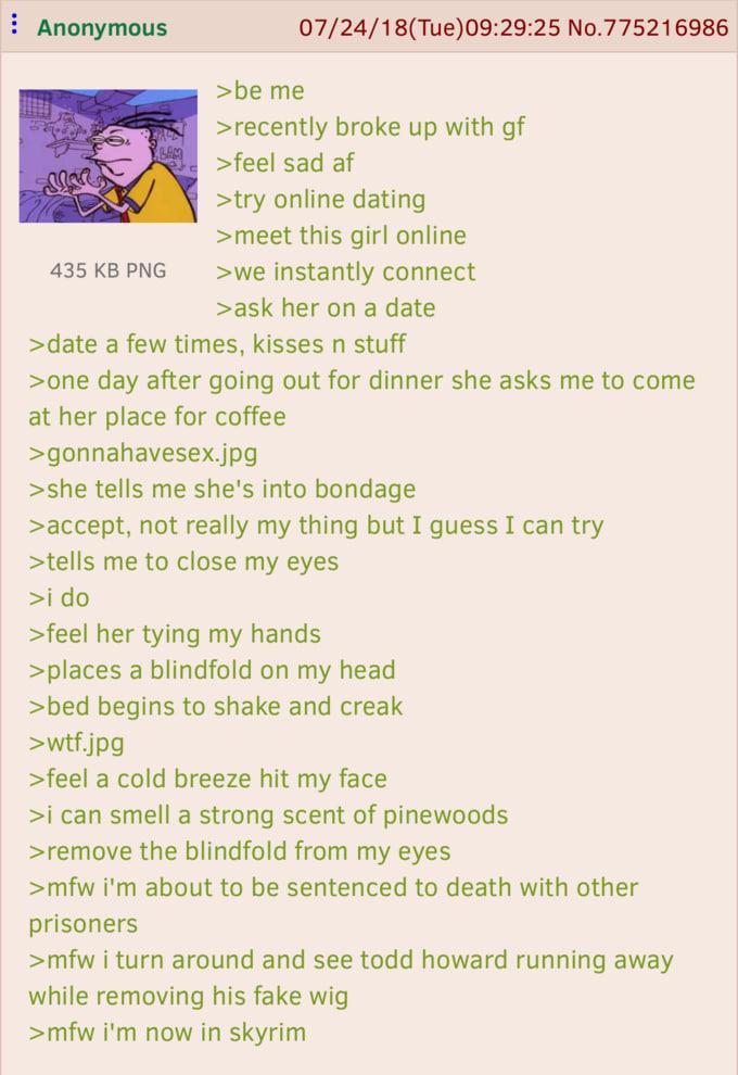 Anonymous >be me 07/24/18(Tue) 09:29:25 No.775216986 >recently broke up with gf >feel sad af >try online dating >meet this girl online 435 KB PNG >we instantly connect >ask her on a date >date a few times, kisses n stuff >one day after going out for dinner she asks me to come at her place for coffee >gonnahavesex.jpg >she tells me she's into bondage > accept, not really my thing but I guess I can try >tells me to close my eyes >i do >feel her tying my hands >places a blindfold on my head >bed begins to shake and creak >w--.jpg >feel a cold breeze hit my face >i can smell a strong scent of pinewoods >remove the blindfold from my eyes >mfw i'm about to be sentenced to death with other prisoners >mfw i turn around and see todd howard running away while removing his fake wig >mfw i'm now in skyrim