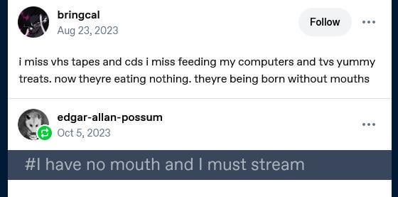 bringcal Aug 23, 2023 Follow i miss vhs tapes and cds i miss feeding my computers and tvs yummy treats. now theyre eating nothing. theyre being born without mouths edgar-allan-possum Oct 5, 2023 #I have no mouth and I must stream