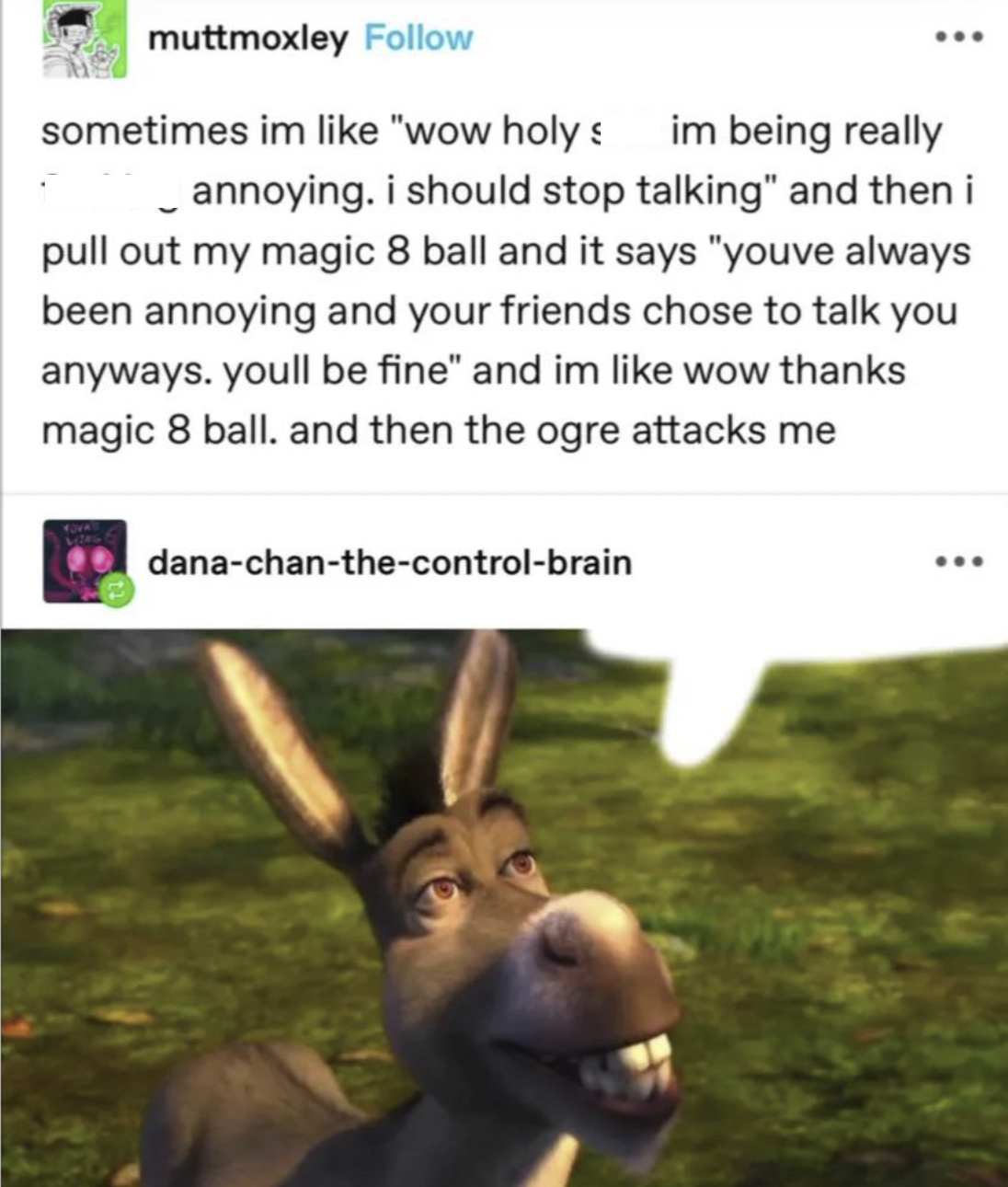 muttmoxley Follow sometimes im like "wow holy s im being really annoying. i should stop talking" and then i pull out my magic 8 ball and it says "youve always been annoying and your friends chose to talk you anyways. youll be fine" and im like wow thanks magic 8 ball. and then the ogre attacks me dana-chan-the-control-brain
