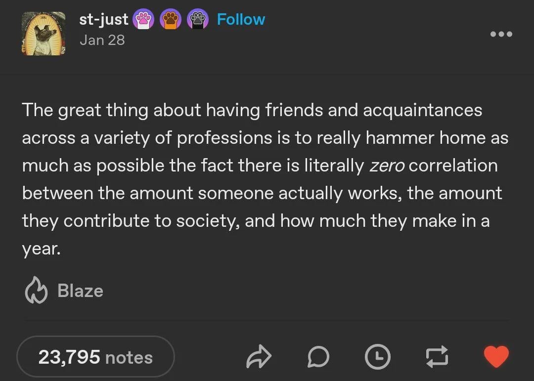 st-just Jan 28 Follow The great thing about having friends and acquaintances across a variety of professions is to really hammer home as much as possible the fact there is literally zero correlation between the amount someone actually works, the amount they contribute to society, and how much they make in a year. Blaze 23,795 notes D D O