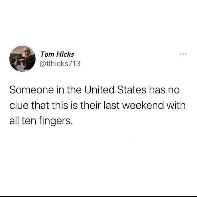 Tom Hicks @tlhicks713 Someone in the United States has no clue that this is their last weekend with all ten fingers.