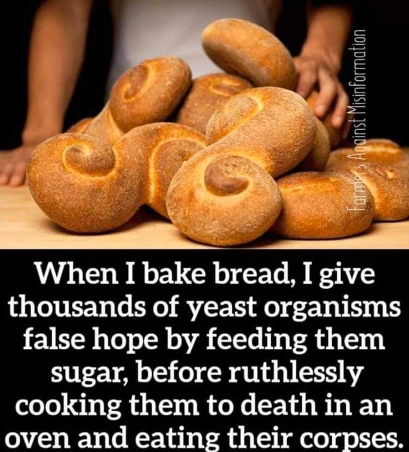 When I bake bread, I give thousands of yeast organisms false hope by feeding them sugar, before ruthlessly cooking them to death in an oven and eating their corpses. Farmers Against Misinformation