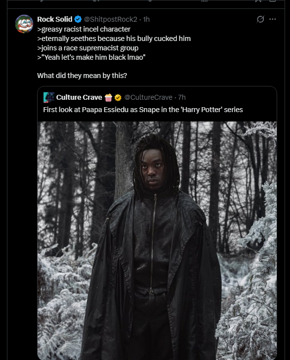 Rock Solid @ShitpostRock2.1h >greasy racist incel character >eternally seethes because his bully cucked him >joins a race supremacist group >"Yeah let's make him black Imao" What did they mean by this? Culture Crave @CultureCrave .7h First look at Paapa Essiedu as Snape in the 'Harry Potter' series
