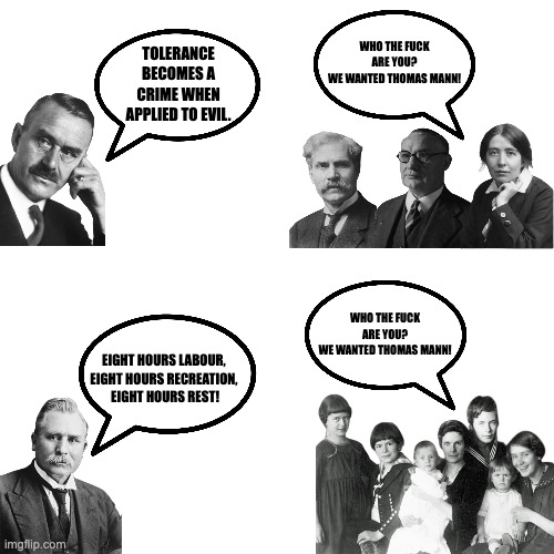 imgflip.com TOLERANCE BECOMES A CRIME WHEN APPLIED TO EVIL. WHO THE F--- ARE YOU? WE WANTED THOMAS MANN! EIGHT HOURS LABOUR, EIGHT HOURS RECREATION, EIGHT HOURS REST! WHO THE F--- ARE YOU? WE WANTED THOMAS MANNI