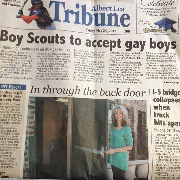 shut out Packers. Albert Lea Tribune Friday, May 24, 2013 50¢ elebrate Your graduate's open house with an announcement in the Albert Lea Tribune. Call today 507-379-9850 Boy Scouts to accept gay boys Organization continues to disallow gay leaders to defect. A meeting is planned ported the proposal drafted by GRAPEVINE, Texas (AP)- ter lengthy and wrenching ebate, local leaders of the Boy outs of America have voted open their ranks to openly ay boys for the first time, but ated reactions from the left d right made clear that the RA's controversies are far em over. The Scouts' longstanding ban PM REPORT eputies tag 3 r drugs near armony Park GENEVA Three ople were arrested cited for drug pos- sion on Thursday ning near Harmony , 79503 298th St, ording to the Free- n County Sheriff's On eports stated at p.m. deputies Christian Creed man for a small unt of marijuana Alison Haley Delk meld on a charge -degree posses f mushrooms 02 a.m. to- puties ar Thomas John agh for fifth- possession of mphetamine. ght tions on gay adults remains in force, and many liberal Scout leaders as well as gay-rights groups -plan to continue pressing for an end to that exclusion even though the BSA's top officials aren't ready for that step. Meanwhile, many conserva- tives within the Scouts are dis- vote and some are threatening traught at the outcome of the for next month to discuss the formation of a new organiza tion for boys secret ballot Thursday The vote was conducted by the National Council meeting at conference center annual not far from Boy Scout head- quarters in suburban Dallas Of the roughly 1,400 voting cast ballots, 61 percent sup members of the council who the governing Executive Com- mittee. The policy change takes effect Jan. 1 "This has been a challenging chapter in our history," the BSA chief executive, Wayne Brock, said after the vote. "While people have differing opinions on this policy, kids are better off when they're in Scouting." However, the outcome will not end the membership policy debate, as was evident in the reactions of leaders of some of the conservative religious denominations that sponsor Scout units. "We are deeply saddened," said Frank Page, president of the Southern Baptist Conven-1 tion's executive committee.. "Homosexual behavior is in- compatible with the principles Scouts, Page 2 In through the back door 1-5 bridge collapses when truck hits spa No one perishes MOUNT VERNON, Wash. (AP)-The Inte state 5 bridge collapse into the Skagit River w caused by an oversize truck hitting the span the Washington State Patrol chief said. "For reasons unkne at this point in time t semi struck the overha of the bridge causing collapse," John Batist told an overnight new conference. The truck made it off the bridge and the driv