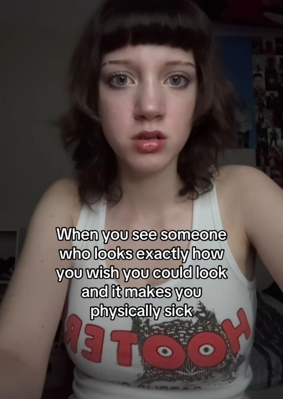 When you see someone who looks exactly how you wish you could look and it makes you physically sick 3 TO H