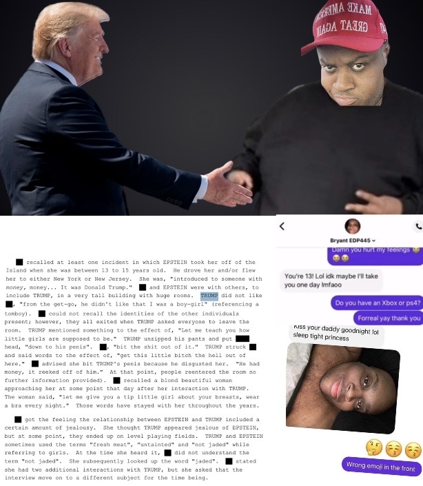 C000 ДАДА ТАЛЯ М Bryant EDP445 Damn you hurt my feelings recalled at least one incident in which EPSTEIN took her off of the Island when she was between 13 to 15 years old. He drove her and/or flew her to either New York or New Jersey. She was, "introduced to someone with money, money... It was Donald Trump," and EPSTEIN were with others, to include TRUMP, in a very tall building with huge rooms. TRUMP did not like "from the get-go, he didn't like that I was a boy-girl (referencing a tomboy). could not recall the identities of the other individuals present; however, they all exited when TRUMP asked everyone to leave the roon. TRUMP mentioned something to the effect of, "Let me teach you how little girls are supposed to be. TRUMP unzipped his pants and put head, "down to his penis". "bit the s--- out of it." TRUMP struck and said words to the effect of, "get this little bitch the hell out of here." advised she bit TRUMP's penis because he disgusted her. "He had money, it reeked off of him." At that point, people reentered the room no further information provided). recalled a blond beautiful woman approaching her at some point that day after her interaction with TRUMP. The woman said, let me give you a tip little girl about your breasts, wear a bra every night. Those words have stayed with her throughout the years. got the feeling the relationship between EPSTEIN and TRUMP included a certain amount of jealousy. She thought TRUMP appeared jealous of EPSTEIN, but at some point, they ended up on level playing fields. TRUMP and EPSTEIN sometimes used the terms "fresh meat", "untainted" and "not jaded" while referring to girls. At the time she heard it, did not understand the tern "not jaded". She subsequently looked up the word "jaded". she had two additional interactions with TRUMP, but she asked that the interview move on to a different subject for the time being. You're 13! Lol idk maybe I'll take you one day Imfaoo Do you have an Xbox or ps4? Forreal yay thank you Kiss your daddy goodnight lol sleep tight princess stated: Wrong emoji in the front