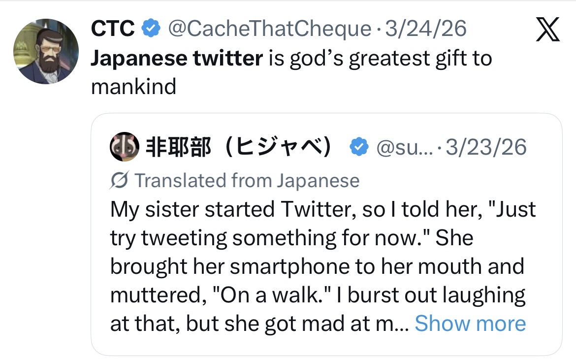 CTC @CacheThatCheque - 3/24/26 Japanese twitter is god's greatest gift to mankind ⑩ 非耶部 (ヒジャベ) @su... 3/23/26 Translated from Japanese My sister started Twitter, so I told her, "Just try tweeting something for now." She brought her smartphone to her mouth and muttered, "On a walk." I burst out laughing at that, but she got mad at m... Show more X