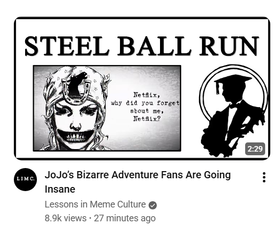 STEEL BALL RUN LIMC Netflix, why did you forget about me, Netflix? JoJo's Bizarre Adventure Fans Are Going Insane Lessons in Meme Culture 8.9k views • 27 minutes ago 2:29