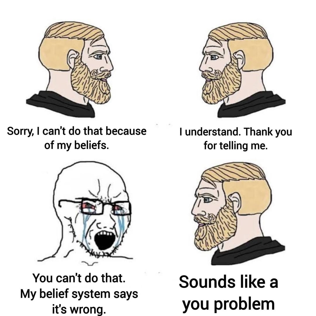 Sorry, I can't do that because of my beliefs. I understand. Thank you for telling me. You can't do that. My belief system says it's wrong. Sounds like a you problem