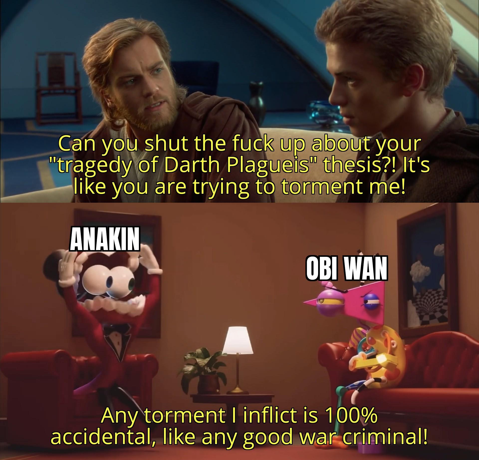 Can you shut the f--- up about your "tragedy of Darth Plagueis" thesis?! It's like you are trying to torment me! ANAKIN OBI WAN Any torment I inflict is 100% accidental, like any good war criminal!