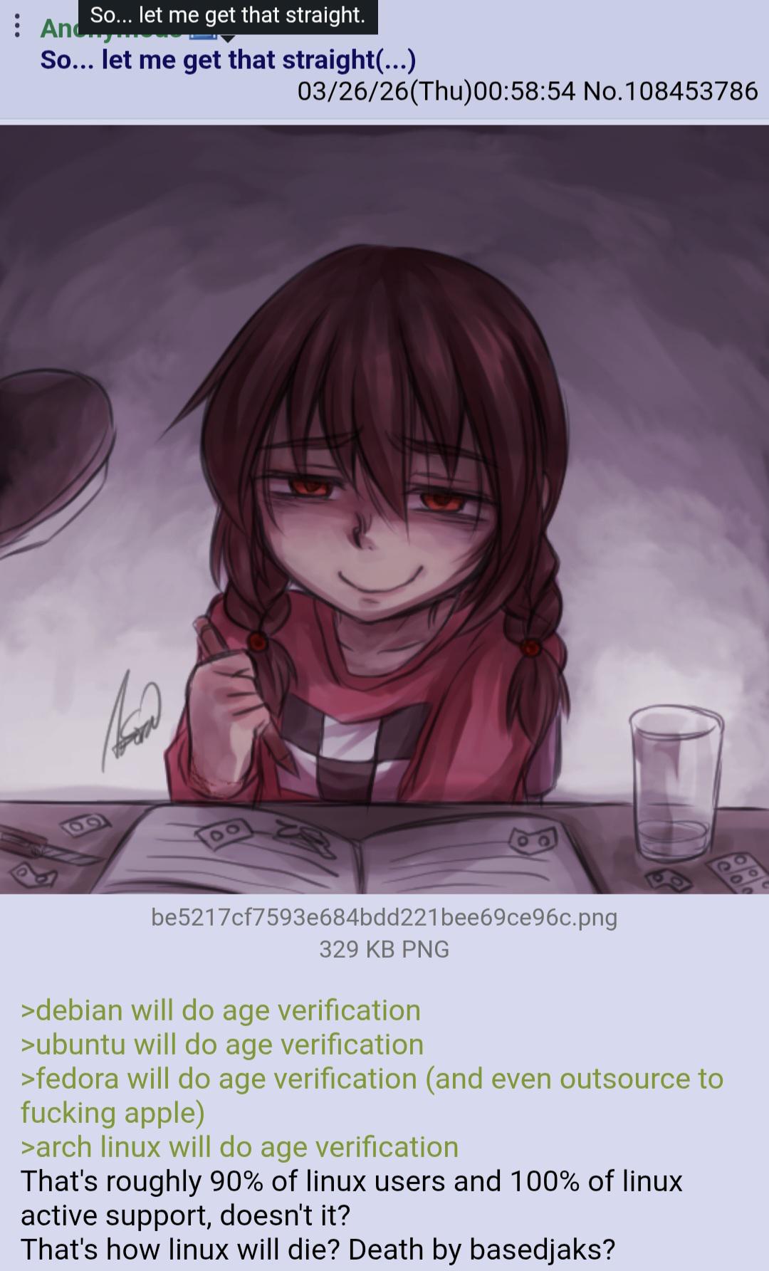 So... let me get that straight. Anc So... let me get that straight(...) 03/26/26(Thu)00:58:54 No.108453786 be5217cf7593e684bdd221 bee69ce96c.png 329 KB PNG >debian will do age verification >ubuntu will do age verification >fedora will do age verification (and even outsource to f------ apple) >arch linux will do age verification That's roughly 90% of linux users and 100% of linux active support, doesn't it? That's how linux will die? Death by basedjaks?