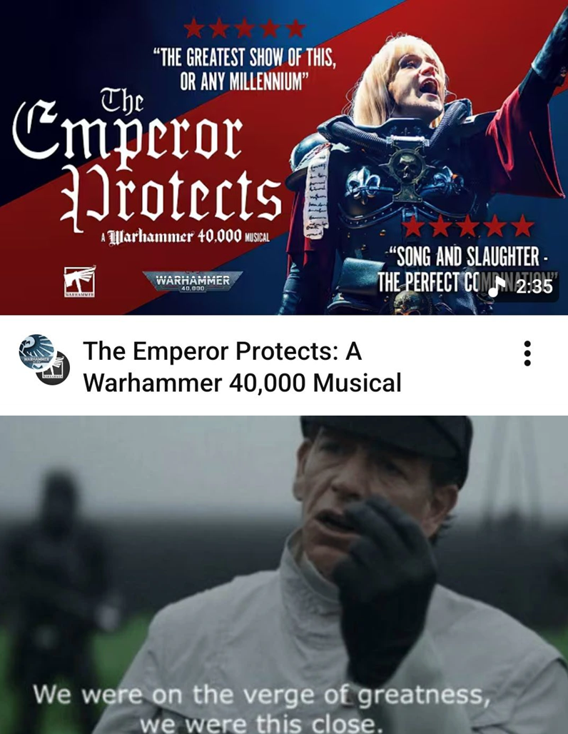 The "THE GREATEST SHOW OF THIS, OR ANY MILLENNIUM" Emperor rotects WARHAMMIE A Warhammer 40,000 MUSICAL WARHAMMER 40.000 "SONG AND SLAUGHTER - THE PERFECT COMN2:35 The Emperor Protects: A Warhammer 40,000 Musical We were on the verge of greatness, we were this close.