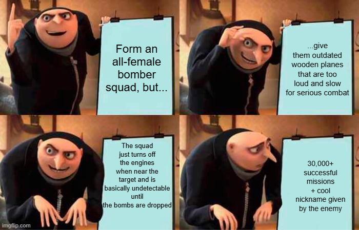imgflip.com Form an all-female bomber squad, but... ...give them outdated wooden planes that are too loud and slow for serious combat The squad just turns off the engines when near the target and is basically undetectable until the bombs are dropped 30,000+ successful missions + cool nickname given by the enemy