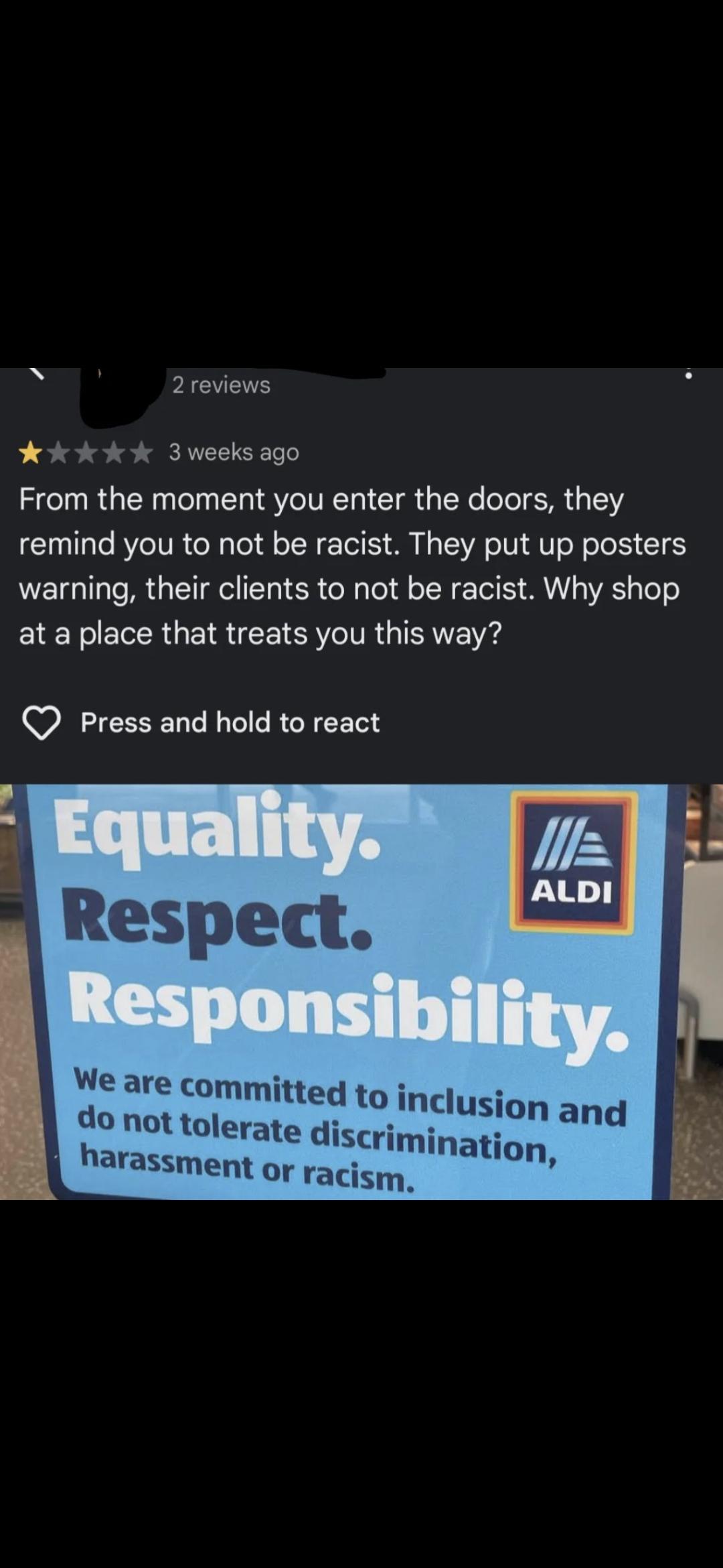 2 reviews 3 weeks ago From the moment you enter the doors, they remind you to not be racist. They put up posters warning, their clients to not be racist. Why shop at a place that treats you this way? Press and hold to react ALDI Equality. Respect. Responsibility. We are committed to inclusion and do not tolerate discrimination, harassment or racism.