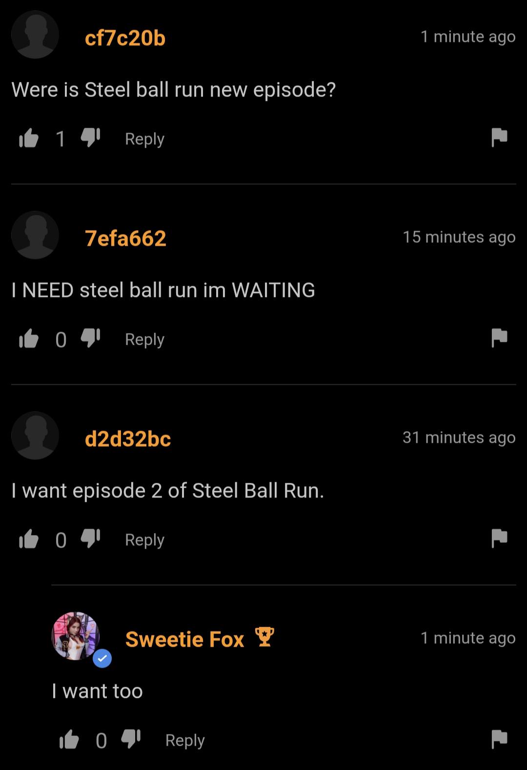 cf7c20b Were is Steel ball run new episode? 14 Reply 1 minute ago 7efa662 I NEED steel ball run im WAITING i╚04lReply d2d32bc I want episode 2 of Steel Ball Run. 041 Reply 15 minutes ago 31 minutes ago Sweetie Fox Y 1 minute ago I want too 1041 Reply